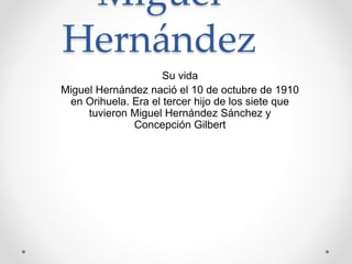 Miguel
Hernández
Su vida
Miguel Hernández nació el 10 de octubre de 1910
en Orihuela. Era el tercer hijo de los siete que
tuvieron Miguel Hernández Sánchez y
Concepción Gilbert
 