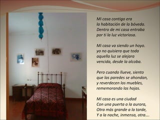 Mi casa contigo era  la habitación de la bóveda. Dentro de mi casa entraba  por ti la luz victoriosa. Mi casa va siendo un hoyo. yo no quisiera que toda  aquella luz se alejara vencida, desde la alcoba. Pero cuando llueve, siento que las paredes se ahondan,  y reverdecen los muebles,  rememorando las hojas. Mi casa es una ciudad Con una puerta a la aurora, Otra más grande a la tarde, Y a la noche, inmensa, otra…. 