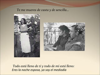 Todo está lleno de ti y todo de mí está lleno:  Te me mueres de casta y de sencilla… Eres la noche esposa, yo soy el mediodía  