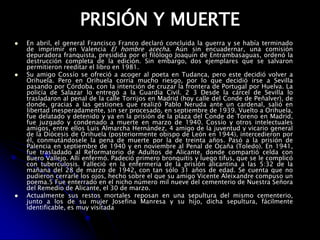 PRISIÓN Y MUERTEEn abril, el general Francisco Franco declaró concluida la guerra y se había terminado de imprimir en Valencia El hombre acecha. Aún sin encuadernar, una comisión depuradora franquista, presidida por el filólogo Joaquín de Entrambasaguas, ordenó la destrucción completa de la edición. Sin embargo, dos ejemplares que se salvaron permitieron reeditar el libro en 1981.Su amigo Cossío se ofreció a acoger al poeta en Tudanca, pero este decidió volver a Orihuela. Pero en Orihuela corría mucho riesgo, por lo que decidió irse a Sevilla pasando por Córdoba, con la intención de cruzar la frontera de Portugal por Huelva. La policía de Salazar lo entregó a la Guardia Civil. 2 3 Desde la cárcel de Sevilla lo trasladaron al penal de la calle Torrijos en Madrid (hoy calle del Conde de Peñalver), de donde, gracias a las gestiones que realizó Pablo Neruda ante un cardenal, salió en libertad inesperadamente, sin ser procesado, en septiembre de 1939. Vuelto a Orihuela, fue delatado y detenido y ya en la prisión de la plaza del Conde de Toreno en Madrid, fue juzgado y condenado a muerte en marzo de 1940. Cossío y otros intelectuales amigos, entre ellos Luis Almarcha Hernández, 4 amigo de la juventud y vicario general de la Diócesis de Orihuela (posteriormente obispo de León en 1944), intercedieron por él, conmutándosele la pena de muerte por la de treinta años. Pasó a la prisión de Palencia en septiembre de 1940 y en noviembre al Penal de Ocaña (Toledo). En 1941, fue trasladado al Reformatorio de Adultos de Alicante, donde compartió celda con Buero Vallejo. Allí enfermó. Padeció primero bronquitis y luego tifus, que se le complicó con tuberculosis. Falleció en la enfermería de la prisión alicantina a las 5:32 de la mañana del 28 de marzo de 1942, con tan sólo 31 años de edad. Se cuenta que no pudieron cerrarle los ojos, hecho sobre el que su amigo Vicente Aleixandre compuso un poema.5 Fue enterrado en el nicho número mil nueve del cementerio de Nuestra Señora del Remedio de Alicante, el 30 de marzo.Actualmente sus restos mortales reposan en una sepultura del mismo cementerio, junto a los de su mujer Josefina Manresa y su hijo, dicha sepultura, fácilmente identificable, es muy visitada