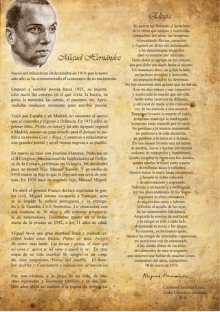 Elegía
                                                                   Yo quiero ser llorando el hortelano
                                                                   de la tierra que ocupas y estercolas,
                                                                   compañero del alma, tan temprano.
                                                                      Alimentando lluvias, caracolas
                                                                   y órganos mi dolor sin instrumento.
                                                                        a las desalentadas amapolas

                          Miguel Hernández                             daré tu corazón por alimento.
                                                                  Tanto dolor se agrupa en mi costado,
                                                                 que por doler me duele hasta el aliento.
                                                                  Un manotazo duro, un golpe helado,
Nació en Orihuela un 30 de octubre de 1910, por lo tanto             un hachazo invisible y homicida,
este año se ha conmemorado el centenario de su nacimiento.          un empujón brutal te ha derribado.
                                                               No hay extensión más grande que mi herida,
Empezó a escribir poesía hacia 1925, su inspira-                   lloro mi desventura y sus conjuntos
ción nació del entorno en el que vivía: la huerta, su              y siento más tu muerte que mi vida.
patio, la montaña, las cabras, el pastoreo, etc. Apro-               Ando sobre rastrojos de difuntos,
vechaba cualquier momento para escribir poesía.                     y sin calor de nadie y sin consuelo
                                                                     voy de mi corazón a mis asuntos.
                                                                  Temprano levantó la muerte el vuelo,
Viajó por España y en Madrid, no encontró el apoyo
                                                                    temprano madrugó la madrugada,
que se esperaba y regresó a Orihuela. En 1933 editó su
                                                                  temprano estás rodando por el suelo.
primer libro, Perito en lunas y un año después regresó             No perdono a la muerte enamorada,
a Madrid, supuso un gran triunfo para él porque se pu-                no perdono a la vida desatenta,
blica su revista Cruz y Raya.. Comenzó a relacionarse               no perdono a la tierra ni a la nada.
con grandes poetas y en el verano regresa a su pueblo.             En mis manos levanto una tormenta
                                                                  de piedras, rayos y hachas estridentes
En marzo se casa con Josefina Manresa. Participa en               sedienta de catástrofes y hambrienta.
el II Congreso Internacional de Intelectuales en Defen-          Quiero escarbar la tierra con los dientes,
sa de la Cultura, celebrado en Valencia. En diciembre              quiero apartar la tierra parte a parte
nace su primer hijo, Manuel Ramón. Y en otoño de                      a dentelladas secas y calientes.
                                                                 Quiero minar la tierra hasta encontrarte
1938 muere su hijo lo que le provoca una serie de poe-
                                                                         y besarte la noble calavera
mas. En 1939 nace su segundo hijo, Manuel Miguel.
                                                                       y desamordazarte y regresarte.
                                                                  Volverás a mi huerto y a mi higuera:
 En abril el general Franco declara concluida la gue-              por los altos andamios de las flores
rra civil. Miguel intenta escaparse a Portugal, pero                    pajareará tu alma colmenera
se lo impide la policía portuguesa y es entrega-                       de angelicales ceras y labores.
do a la Guardia Civil fronteriza. Lo encarcelan con                    Volverás al arrullo de las rejas
una condena de 30 años y allí enferma gravemen-                        de los enamorados labradores.
te de tuberculosis. Finalmente muere en la enfer-                   Alegrarás la sombra de mis cejas,
mería de la prisión en 1942, a los 31 años de edad.                    y tu sangre se irán a cada lado
                                                                     disputando tu novia y las abejas.
                                                                      Tu corazón, ya terciopelo ajado,
Miguel vivió una gran aventura lírica y poética, es-
                                                               llama a un campo de almendras espumosas
cribió todos estos títulos: Perito en luna, Dolori-
                                                                     mi avariciosa voz de enamorado.
do sentir, más tarde Las furias y penas, el rayo que                   A las aladas almas de las rosas
no cesa y quien te ha visto y quien te ve. En otra                   del almendro de nata te requiero,
etapa de su vida escribió Mi sangre es un cami-                 que tenemos que hablar de muchas cosas,
no, sino sangriento, Viento del pueblo, El hom-                      compañero del alma, compañero.
bre acecha y Cancionero y romancero de ausencias.                           10 de enero de 1936

Fue una víctima, a lo largo de su vida, de mu-
chas injusticias y ausencias terribles y en sus últi-
mos años abrió un camino a la poesía de posguerra.                                   Carmen Carranza Cruz,
                                                                                     Lidia González Jiménez,
                                                          20
                                                                                             4º A
 