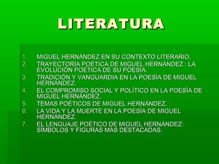 LITERATURA

1.   TRAYECTORÍA POÉTICA DE MIGUEL
     HERNÁNDEZ : LA EVOLUCIÓN DE SU POESÍA.
2.   TRADICIÓN Y VANGUARDIA EN LA POESÍA DE
     MIGUEL HERNÁNDEZ.
3.   EL COMPROMISO SOCIAL Y POLÍTICO EN LA
     POESÍA DE MIGUEL HERNÁNDEZ.
4.   TEMAS POÉTICOS DE MIGUEL HERNÁNDEZ.
5.   LA VIDA Y LA MUERTE EN LA POESÍA DE
     MIGUEL HERNÁNDEZ.
6.   EL LENGUAJE POÉTICO DE MIGUEL
     HERNÁNDEZ: SÍMBOLOS Y FIGURAS MÁS
     DESTACADAS.
 