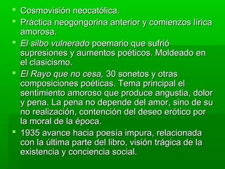  Cosmovisión neocatólica.
 Práctica neogongorina anterior y comienzos lírica
  amorosa.
 El silbo vulnerado poemario que sufrió
  supresiones y aumentos poéticos. Moldeado en
  el clasicismo.
 El Rayo que no cesa, 30 sonetos y otras
  composiciones poéticas. Tema principal el
  sentimiento amoroso que produce angustia, dolor
  y pena. La pena no depende del amor, sino de su
  no realización, contención del deseo erótico por
  la moral de la época.
 1935 avance hacia poesía impura, relacionada
  con la última parte del libro, visión trágica de la
  existencia y conciencia social.
 