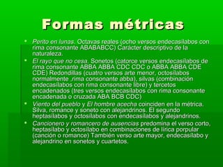 Formas métricas
 Perito en lunas. Octavas reales (ocho versos endecasílabos con
  rima consonante ABABABCC) Carácter descriptivo de la
  naturaleza.
 El rayo que no cesa. Sonetos (catorce versos endecasílabos de
  rima consonante ABBA ABBA CDC CDC o ABBA ABBA CDE
  CDE) Redondillas (cuatro versos arte menor, octosílabos
  normalmente ,rima consonante abba), silvas (combinación
  endecasílabos con rima consonante libre) y tercetos
  encadenados (tres versos endecasílabos con rima consonante
  encadenada o cruzada ABA BCB CDC)
 Viento del pueblo y El hombre acecha coinciden en la métrica.
  Silva, romance y soneto con alejandrinos. El segundo
  heptasílabos y octosílabos con endecasílabos y alejandrinos.
 Cancionero y romancero de ausencias predomina el verso corto,
  heptasílabo y octosílabo en combinaciones de lírica porpular
  (canción o romance) También verso arte mayor, endecasílabo y
  alejandrino en sonetos y cuartetos.
 