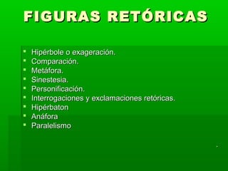 FIGURAS RETÓRICAS

   Hipérbole o exageración.
   Comparación.
   Metáfora.
   Sinestesia.
   Personificación.
   Interrogaciones y exclamaciones retóricas.
   Hipérbaton
   Anáfora
   Paralelismo

                                                 .
 