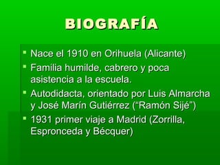 BIOGRAFÍA

 Nace el 1910 en Orihuela (Alicante)
 Familia humilde, cabrero y poca
  asistencia a la escuela.
 Autodidacta, orientado por Luis Almarcha
  y José Marín Gutiérrez (“Ramón Sijé”)
 1931 primer viaje a Madrid (Zorrilla,
  Espronceda y Bécquer)
 