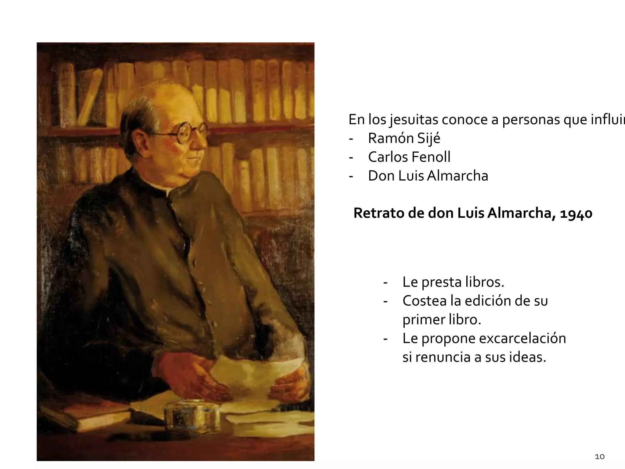 En los jesuitas conoce a personas que influir
- Ramón Sijé
- Carlos Fenoll
- Don Luis Almarcha

Retrato de don Luis Almarcha, 1940



     - Le presta libros.
     - Costea la edición de su
       primer libro.
     - Le propone excarcelación
       si renuncia a sus ideas.




                                       10
 
