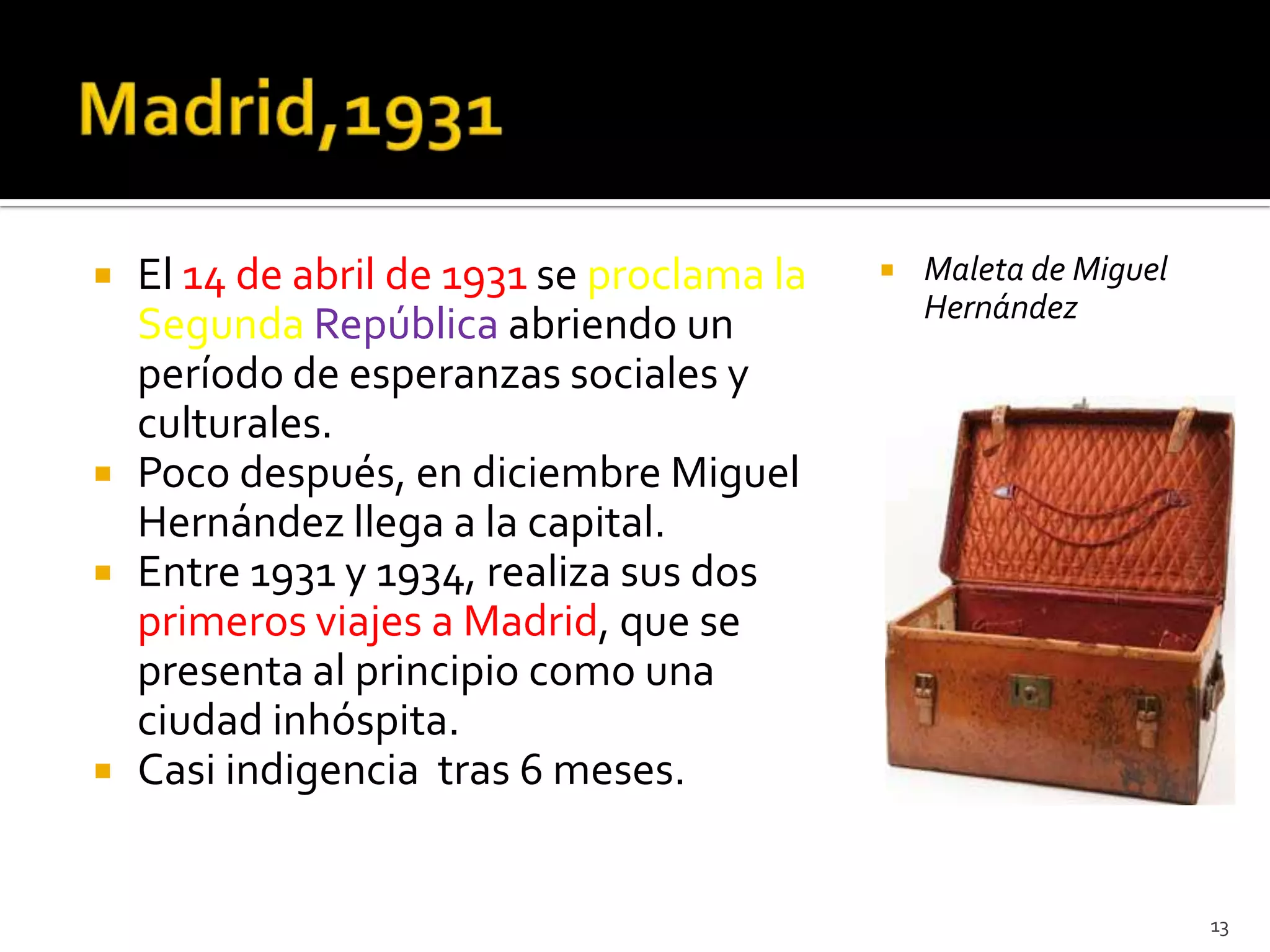    El 14 de abril de 1931 se proclama la      Maleta de Miguel
                                                Hernández
    Segunda República abriendo un
    período de esperanzas sociales y
    culturales.
   Poco después, en diciembre Miguel
    Hernández llega a la capital.
   Entre 1931 y 1934, realiza sus dos
    primeros viajes a Madrid, que se
    presenta al principio como una
    ciudad inhóspita.
   Casi indigencia tras 6 meses.


                                                                   13
 