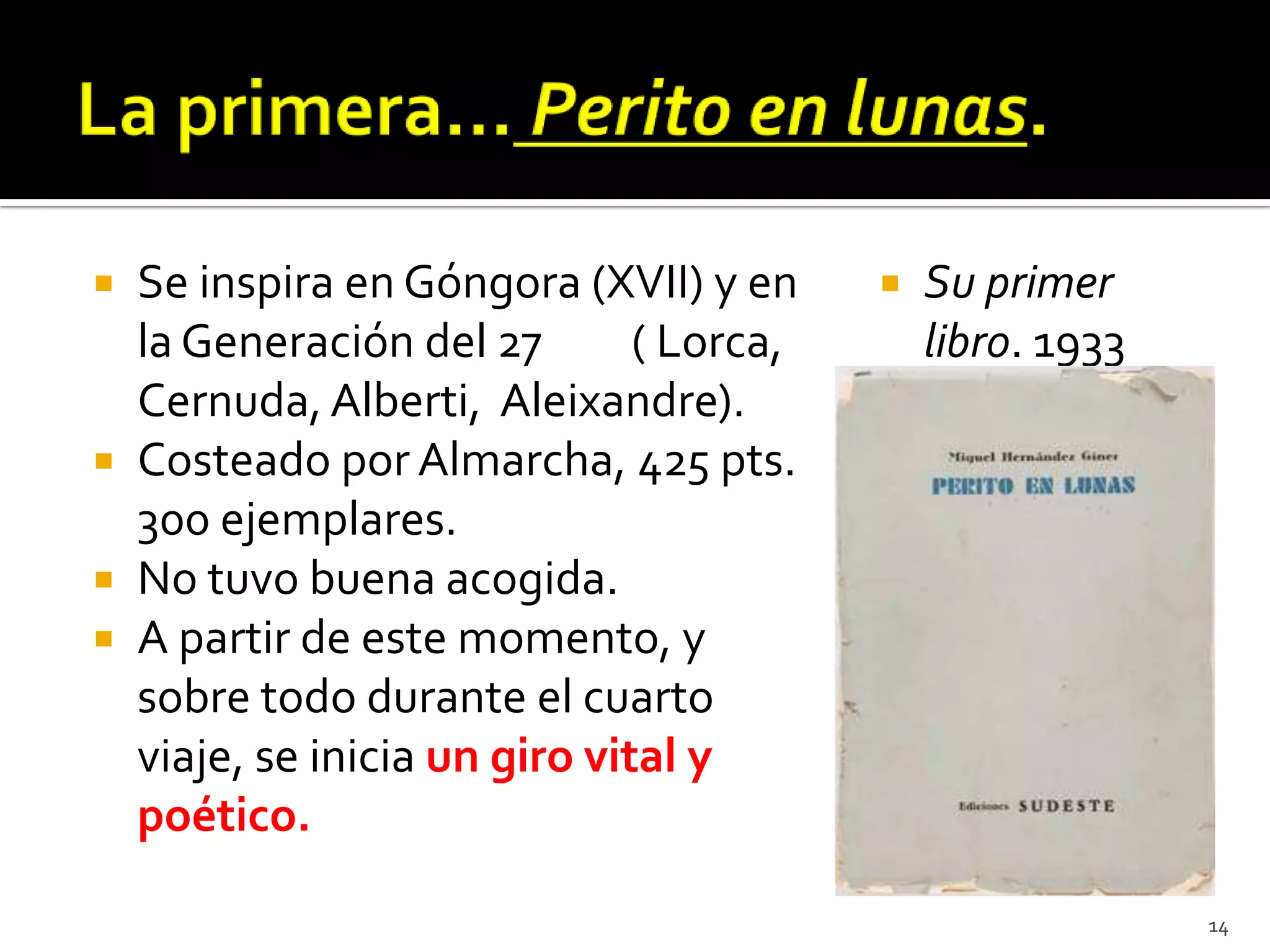  Se inspira en Góngora (XVII) y en         Su primer
  la Generación del 27        ( Lorca,       libro. 1933
  Cernuda, Alberti, Aleixandre).
 Costeado por Almarcha, 425 pts.
  300 ejemplares.
 No tuvo buena acogida.
 A partir de este momento, y
  sobre todo durante el cuarto
  viaje, se inicia un giro vital y
  poético.

                                                           14
 
