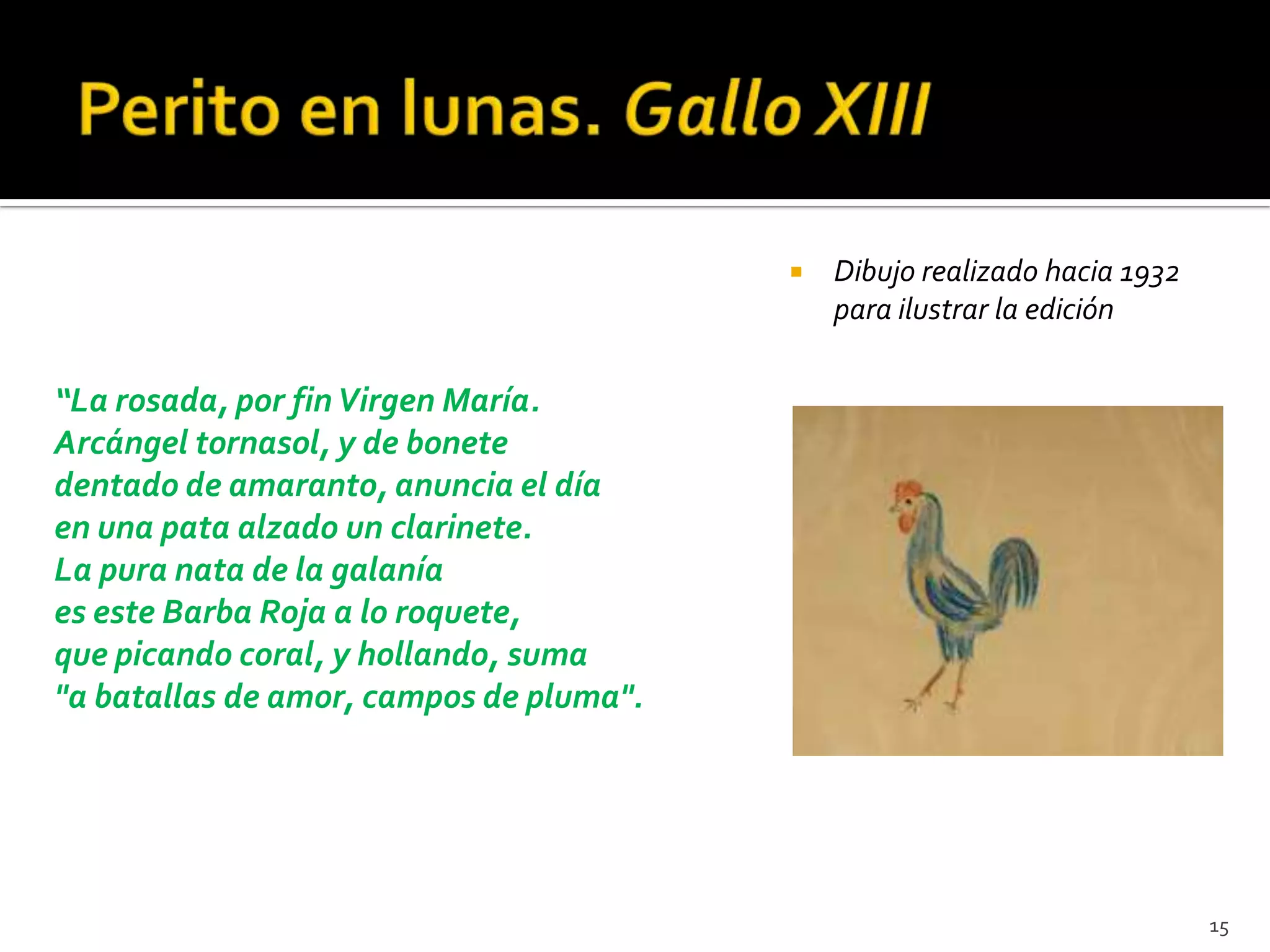    Dibujo realizado hacia 1932
                                             para ilustrar la edición

“La rosada, por fin Virgen María.
Arcángel tornasol, y de bonete
dentado de amaranto, anuncia el día
en una pata alzado un clarinete.
La pura nata de la galanía
es este Barba Roja a lo roquete,
que picando coral, y hollando, suma
"a batallas de amor, campos de pluma".




                                                                           15
 