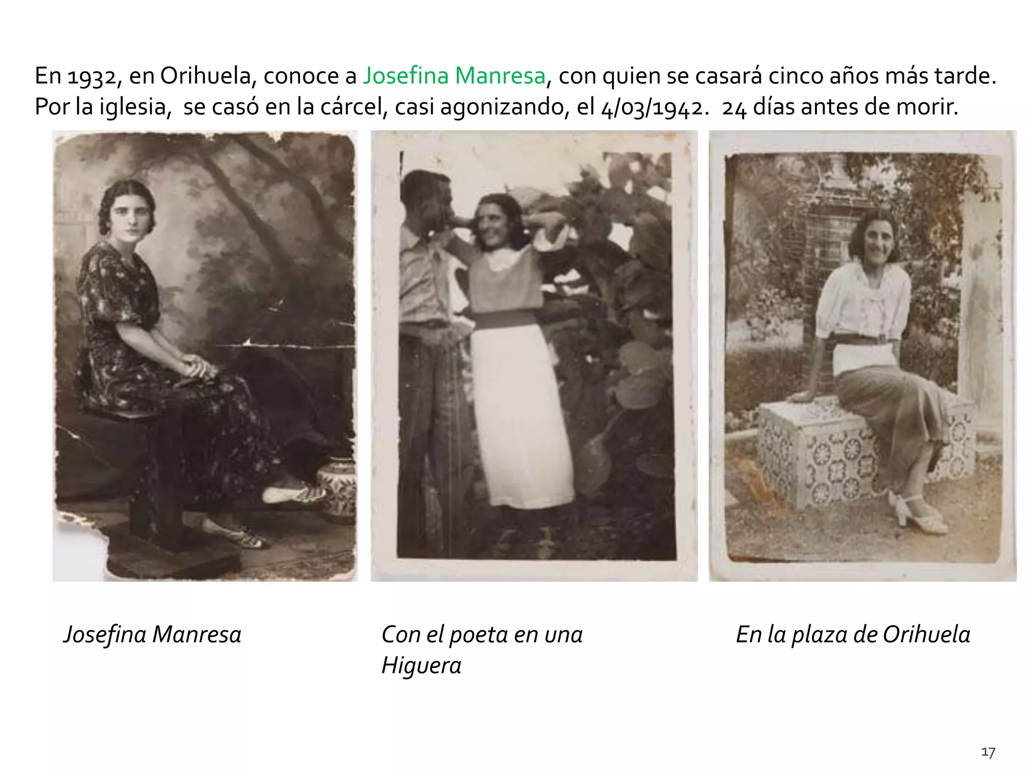 En 1932, en Orihuela, conoce a Josefina Manresa, con quien se casará cinco años más tarde.
Por la iglesia, se casó en la cárcel, casi agonizando, el 4/03/1942. 24 días antes de morir.




  Josefina Manresa               Con el poeta en una              En la plaza de Orihuela
                                 Higuera


                                                                                            17
 