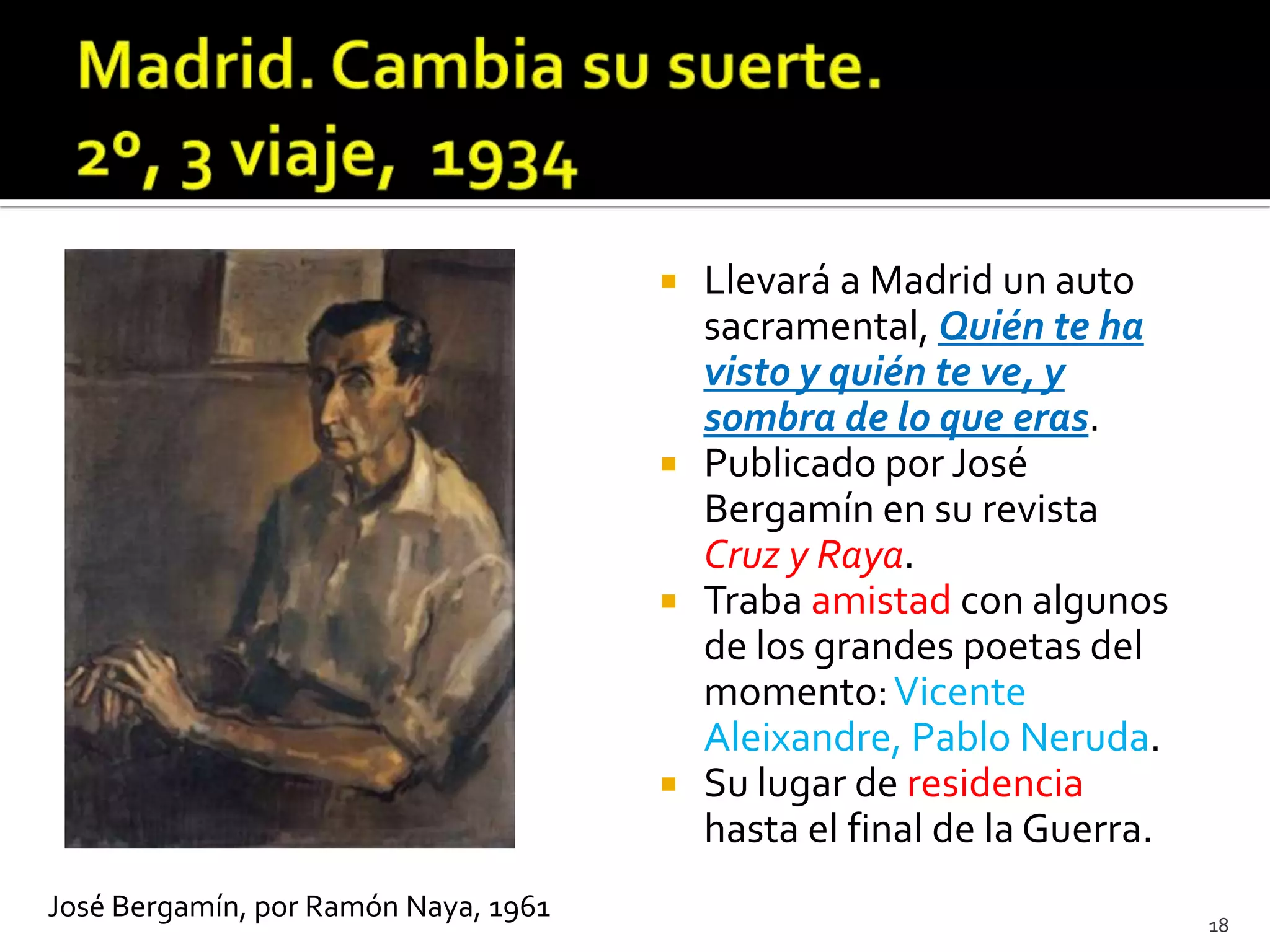    Llevará a Madrid un auto
                                          sacramental, Quién te ha
                                          visto y quién te ve, y
                                          sombra de lo que eras.
                                         Publicado por José
                                          Bergamín en su revista
                                          Cruz y Raya.
                                         Traba amistad con algunos
                                          de los grandes poetas del
                                          momento: Vicente
                                          Aleixandre, Pablo Neruda.
                                         Su lugar de residencia
                                          hasta el final de la Guerra.
José Bergamín, por Ramón Naya, 1961                                      18
 