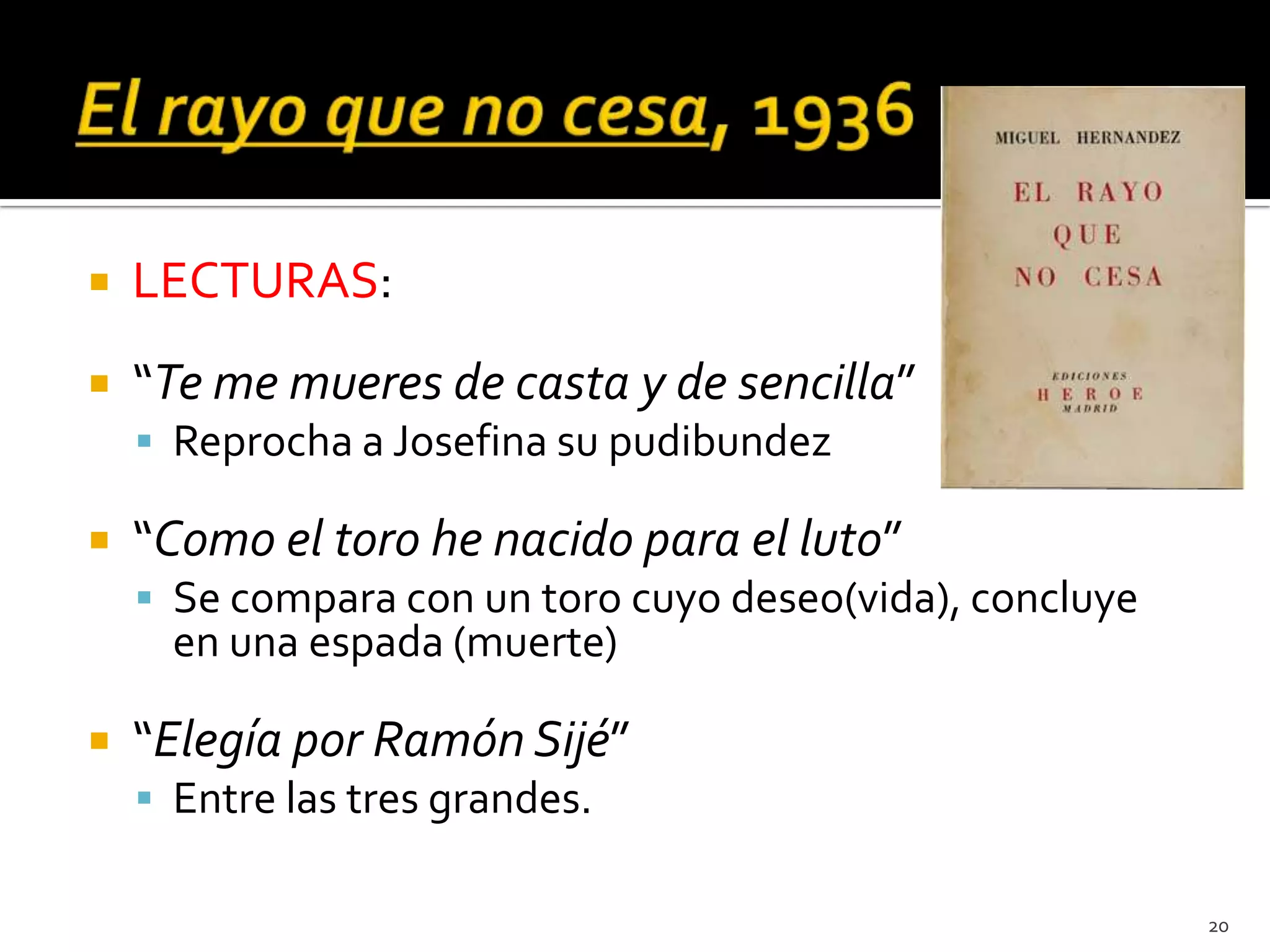   LECTURAS:
   “Te me mueres de casta y de sencilla”
     Reprocha a Josefina su pudibundez

   “Como el toro he nacido para el luto”
     Se compara con un toro cuyo deseo(vida), concluye
      en una espada (muerte)

   “Elegía por Ramón Sijé”
     Entre las tres grandes.

                                                          20
 
