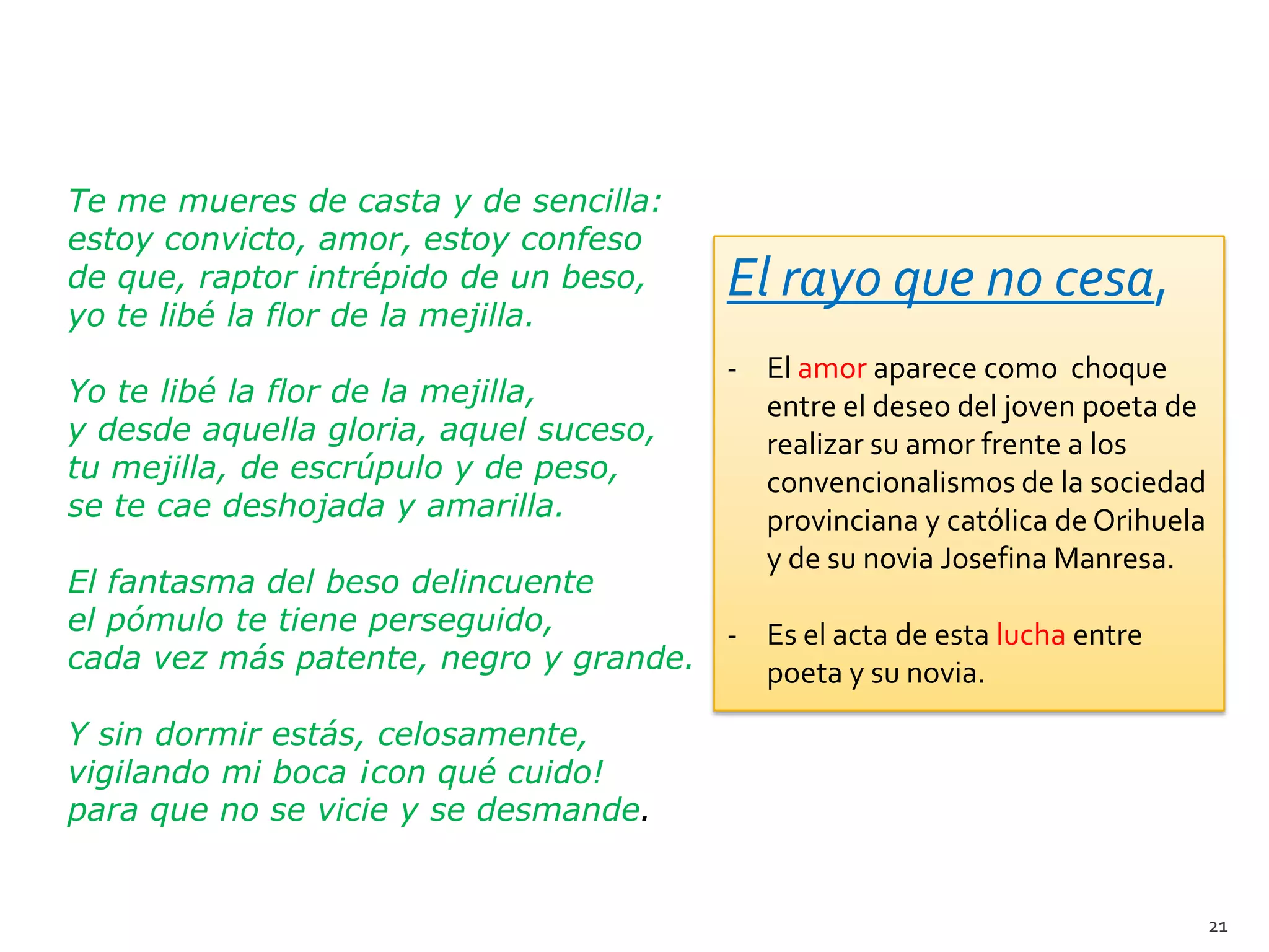 Te me mueres de casta y de sencilla:
estoy convicto, amor, estoy confeso
de que, raptor intrépido de un beso,      El rayo que no cesa,
yo te libé la flor de la mejilla.
                                          - El amor aparece como choque
Yo te libé la flor de la mejilla,           entre el deseo del joven poeta de
y desde aquella gloria, aquel suceso,       realizar su amor frente a los
tu mejilla, de escrúpulo y de peso,         convencionalismos de la sociedad
se te cae deshojada y amarilla.             provinciana y católica de Orihuela
                                            y de su novia Josefina Manresa.
El fantasma del beso delincuente
el pómulo te tiene perseguido,        - Es el acta de esta lucha entre
cada vez más patente, negro y grande.   poeta y su novia.
Y sin dormir estás, celosamente,
vigilando mi boca ¡con qué cuido!
para que no se vicie y se desmande.


                                                                                 21
 