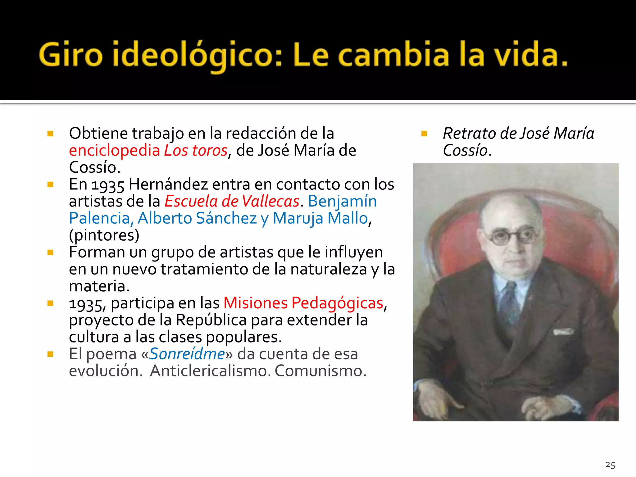    Obtiene trabajo en la redacción de la              Retrato de José María
    enciclopedia Los toros, de José María de            Cossío.
    Cossío.
   En 1935 Hernández entra en contacto con los
    artistas de la Escuela de Vallecas. Benjamín
    Palencia, Alberto Sánchez y Maruja Mallo,
    (pintores)
   Forman un grupo de artistas que le influyen
    en un nuevo tratamiento de la naturaleza y la
    materia.
   1935, participa en las Misiones Pedagógicas,
    proyecto de la República para extender la
    cultura a las clases populares.
   El poema «Sonreídme» da cuenta de esa
    evolución. Anticlericalismo. Comunismo.




                                                                                25
 