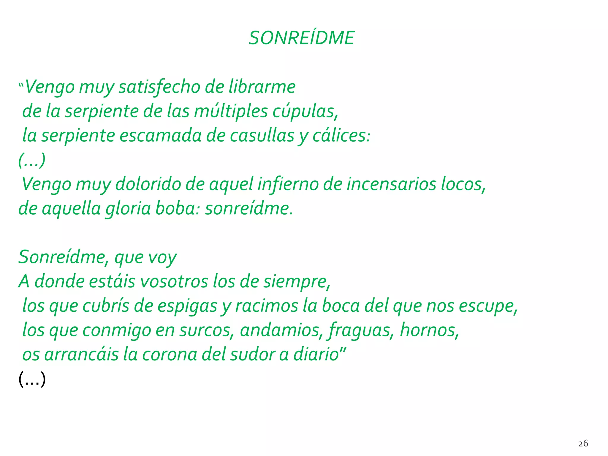 SONREÍDME

“Vengo muy satisfecho de librarme
 de la serpiente de las múltiples cúpulas,
 la serpiente escamada de casullas y cálices:
(…)
Vengo muy dolorido de aquel infierno de incensarios locos,
de aquella gloria boba: sonreídme.

Sonreídme, que voy
A donde estáis vosotros los de siempre,
 los que cubrís de espigas y racimos la boca del que nos escupe,
 los que conmigo en surcos, andamios, fraguas, hornos,
 os arrancáis la corona del sudor a diario”
(...)


                                                                   26
 