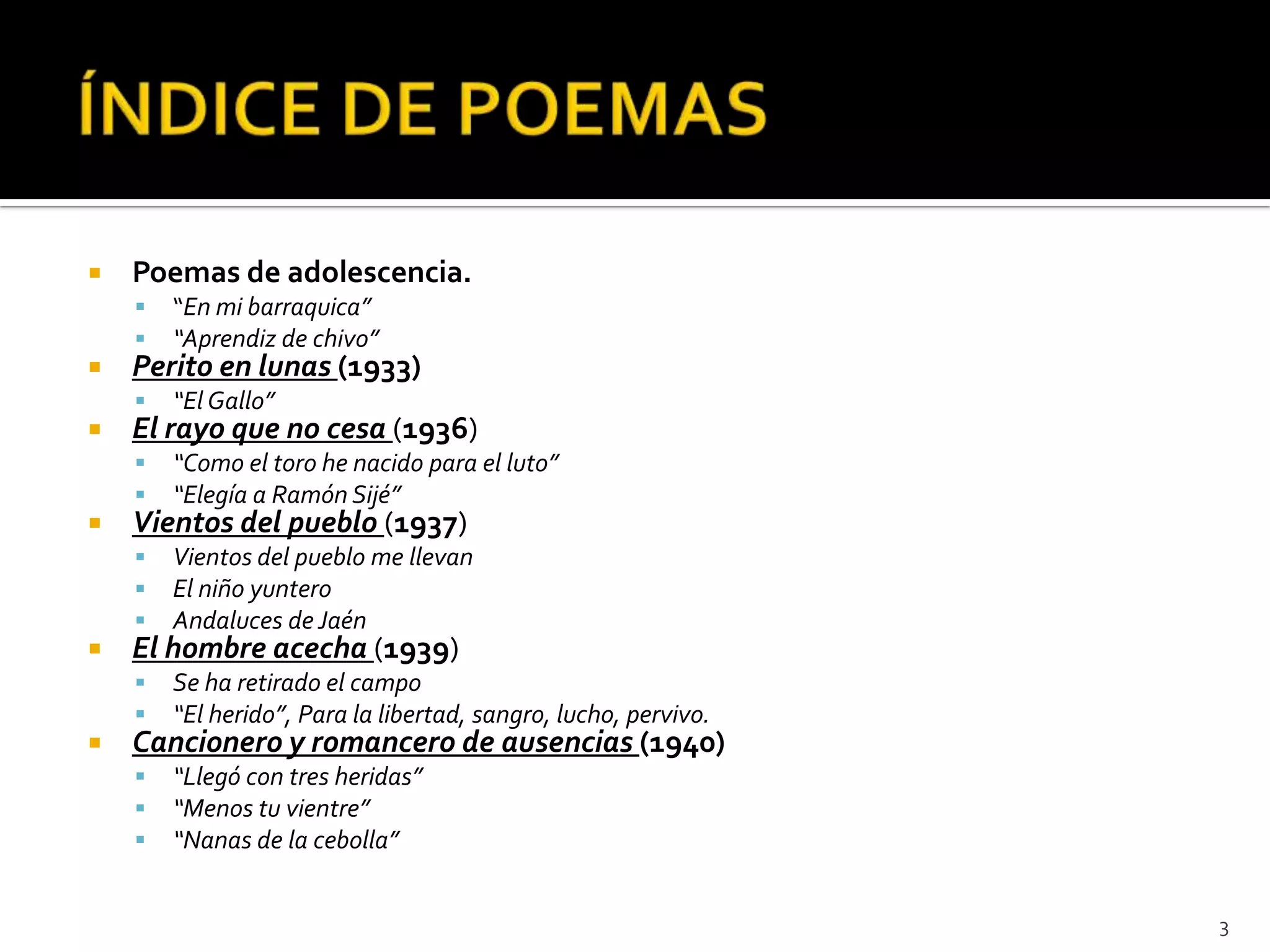    Poemas de adolescencia.
       “En mi barraquica”
       “Aprendiz de chivo”
   Perito en lunas (1933)
       “El Gallo”
   El rayo que no cesa (1936)
       “Como el toro he nacido para el luto”
       “Elegía a Ramón Sijé”
   Vientos del pueblo (1937)
       Vientos del pueblo me llevan
       El niño yuntero
       Andaluces de Jaén
   El hombre acecha (1939)
       Se ha retirado el campo
       “El herido”, Para la libertad, sangro, lucho, pervivo.
   Cancionero y romancero de ausencias (1940)
       “Llegó con tres heridas”
       “Menos tu vientre”
       “Nanas de la cebolla”


                                                                 3
 