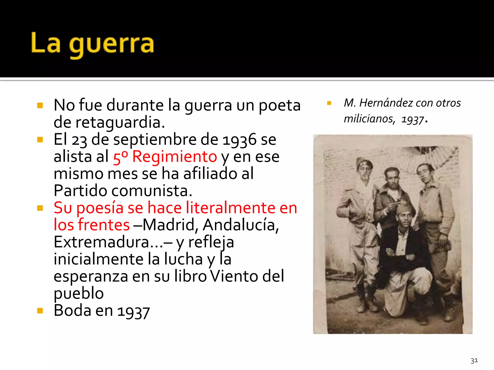    No fue durante la guerra un poeta      M. Hernández con otros
    de retaguardia.                         milicianos, 1937.
   El 23 de septiembre de 1936 se
    alista al 5º Regimiento y en ese
    mismo mes se ha afiliado al
    Partido comunista.
   Su poesía se hace literalmente en
    los frentes –Madrid, Andalucía,
    Extremadura…– y refleja
    inicialmente la lucha y la
    esperanza en su libro Viento del
    pueblo
   Boda en 1937

                                                                     31
 