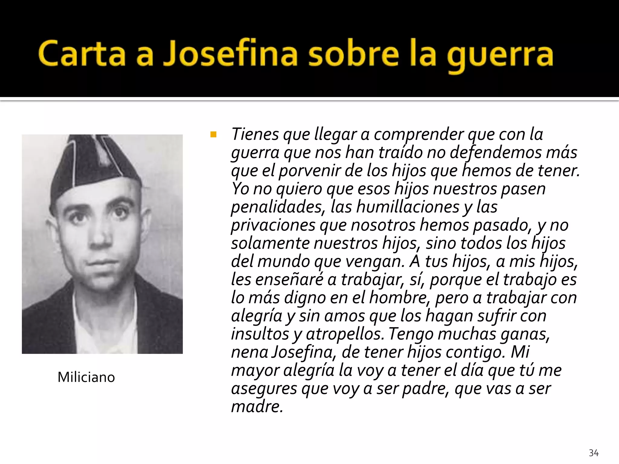    Tienes que llegar a comprender que con la
                guerra que nos han traído no defendemos más
                que el porvenir de los hijos que hemos de tener.
                Yo no quiero que esos hijos nuestros pasen
                penalidades, las humillaciones y las
                privaciones que nosotros hemos pasado, y no
                solamente nuestros hijos, sino todos los hijos
                del mundo que vengan. A tus hijos, a mis hijos,
                les enseñaré a trabajar, sí, porque el trabajo es
                lo más digno en el hombre, pero a trabajar con
                alegría y sin amos que los hagan sufrir con
                insultos y atropellos. Tengo muchas ganas,
                nena Josefina, de tener hijos contigo. Mi
Miliciano       mayor alegría la voy a tener el día que tú me
                asegures que voy a ser padre, que vas a ser
                madre.

                                                                    34
 