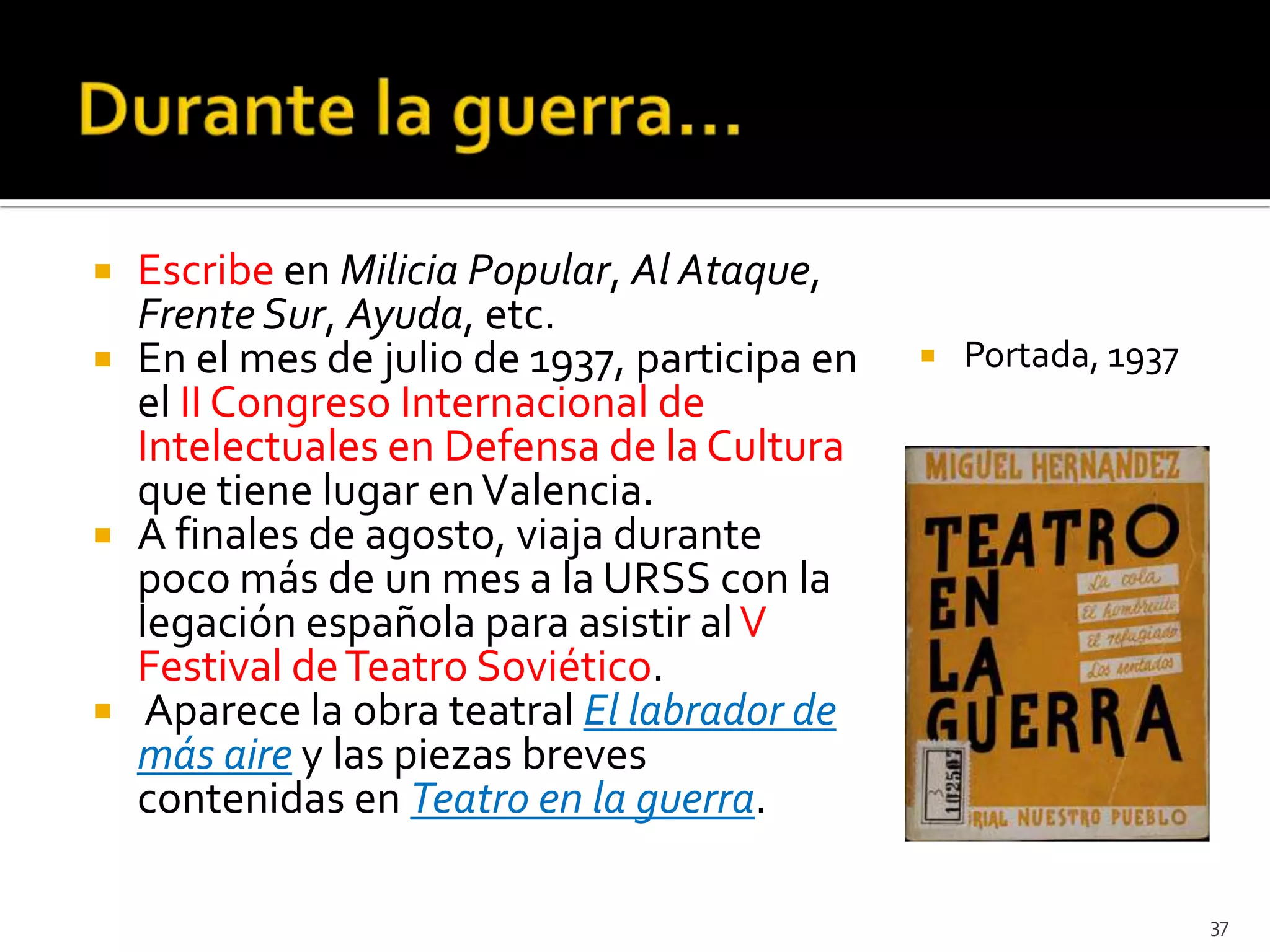    Escribe en Milicia Popular, Al Ataque,
    Frente Sur, Ayuda, etc.
   En el mes de julio de 1937, participa en      Portada, 1937
    el II Congreso Internacional de
    Intelectuales en Defensa de la Cultura
    que tiene lugar en Valencia.
   A finales de agosto, viaja durante
    poco más de un mes a la URSS con la
    legación española para asistir al V
    Festival de Teatro Soviético.
    Aparece la obra teatral El labrador de
    más aire y las piezas breves
    contenidas en Teatro en la guerra.

                                                                   37
 