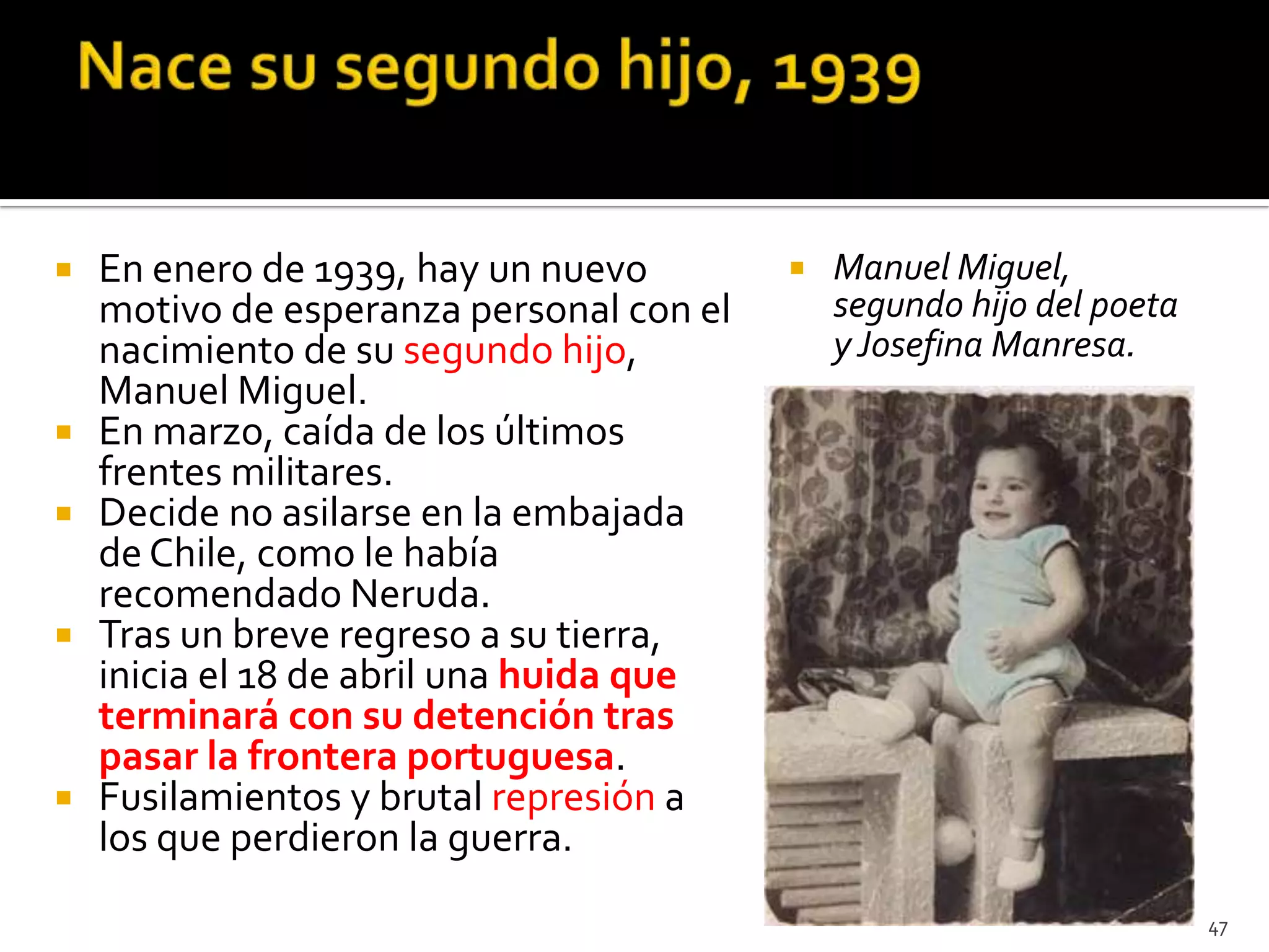    En enero de 1939, hay un nuevo           Manuel Miguel,
    motivo de esperanza personal con el       segundo hijo del poeta
    nacimiento de su segundo hijo,            y Josefina Manresa.
    Manuel Miguel.
   En marzo, caída de los últimos
    frentes militares.
   Decide no asilarse en la embajada
    de Chile, como le había
    recomendado Neruda.
   Tras un breve regreso a su tierra,
    inicia el 18 de abril una huida que
    terminará con su detención tras
    pasar la frontera portuguesa.
   Fusilamientos y brutal represión a
    los que perdieron la guerra.
                                                                       47
 