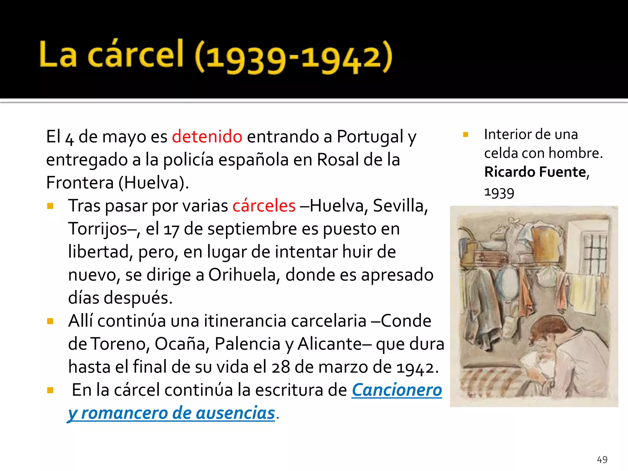 El 4 de mayo es detenido entrando a Portugal y            Interior de una
entregado a la policía española en Rosal de la             celda con hombre.
                                                           Ricardo Fuente,
Frontera (Huelva).                                         1939
 Tras pasar por varias cárceles –Huelva, Sevilla,
   Torrijos–, el 17 de septiembre es puesto en
   libertad, pero, en lugar de intentar huir de
   nuevo, se dirige a Orihuela, donde es apresado
   días después.
 Allí continúa una itinerancia carcelaria –Conde
   de Toreno, Ocaña, Palencia y Alicante– que dura
   hasta el final de su vida el 28 de marzo de 1942.
 En la cárcel continúa la escritura de Cancionero
   y romancero de ausencias.

                                                                           49
 