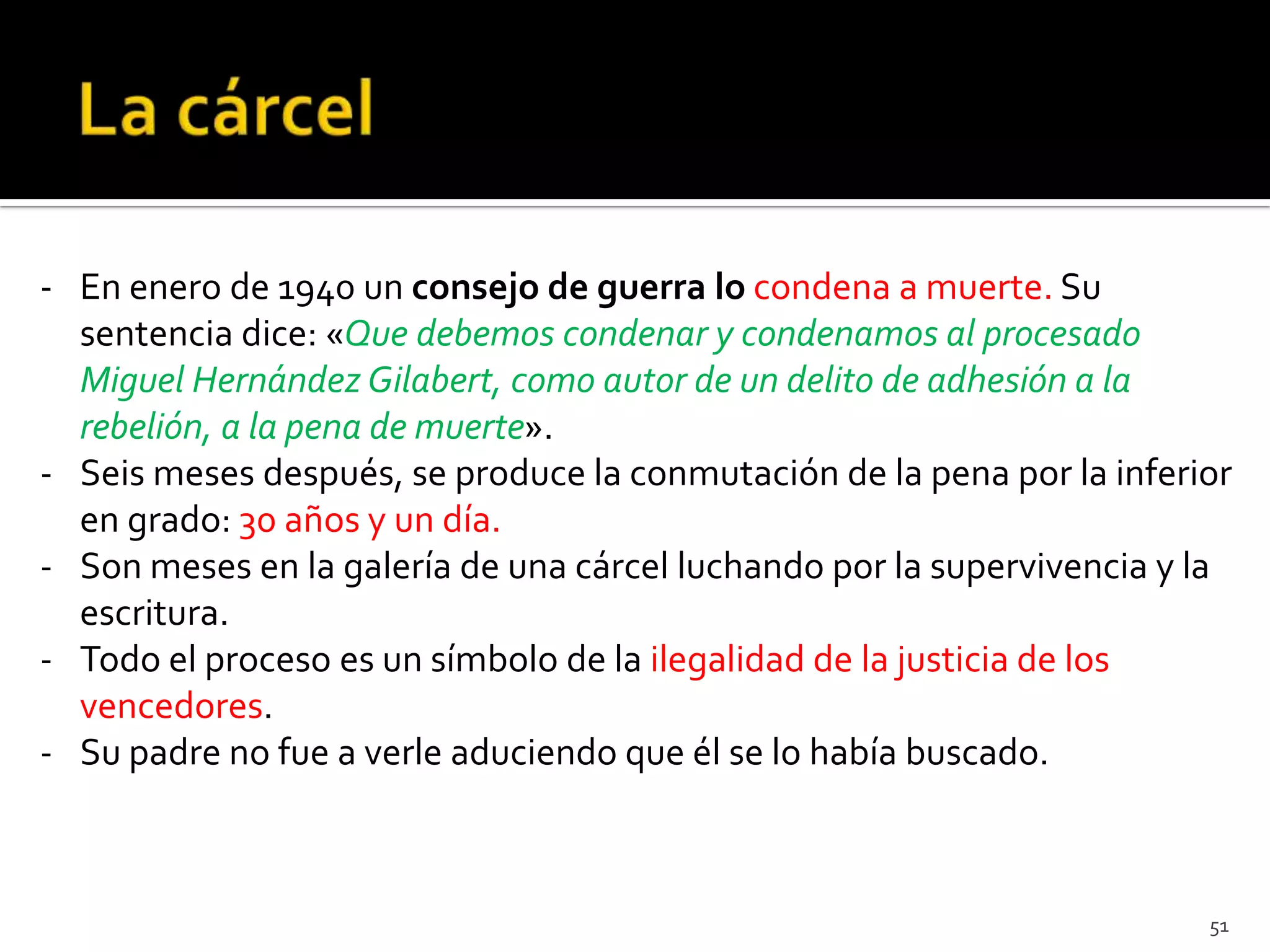 - En enero de 1940 un consejo de guerra lo condena a muerte. Su
  sentencia dice: «Que debemos condenar y condenamos al procesado
  Miguel Hernández Gilabert, como autor de un delito de adhesión a la
  rebelión, a la pena de muerte».
- Seis meses después, se produce la conmutación de la pena por la inferior
  en grado: 30 años y un día.
- Son meses en la galería de una cárcel luchando por la supervivencia y la
  escritura.
- Todo el proceso es un símbolo de la ilegalidad de la justicia de los
  vencedores.
- Su padre no fue a verle aduciendo que él se lo había buscado.



                                                                        51
 