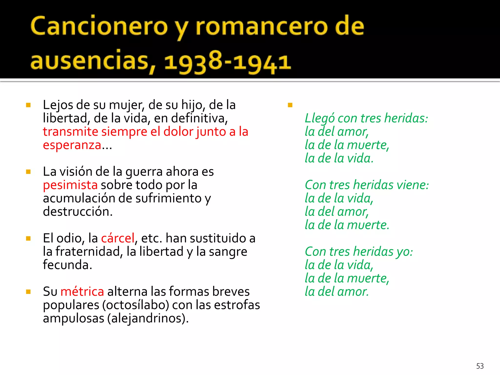    Lejos de su mujer, de su hijo, de la        
    libertad, de la vida, en definitiva,            Llegó con tres heridas:
    transmite siempre el dolor junto a la           la del amor,
    esperanza...                                    la de la muerte,
                                                    la de la vida.
   La visión de la guerra ahora es
    pesimista sobre todo por la                     Con tres heridas viene:
    acumulación de sufrimiento y                    la de la vida,
    destrucción.                                    la del amor,
                                                    la de la muerte.
   El odio, la cárcel, etc. han sustituido a
    la fraternidad, la libertad y la sangre         Con tres heridas yo:
    fecunda.                                        la de la vida,
                                                    la de la muerte,
   Su métrica alterna las formas breves            la del amor.
    populares (octosílabo) con las estrofas
    ampulosas (alejandrinos).


                                                                              53
 