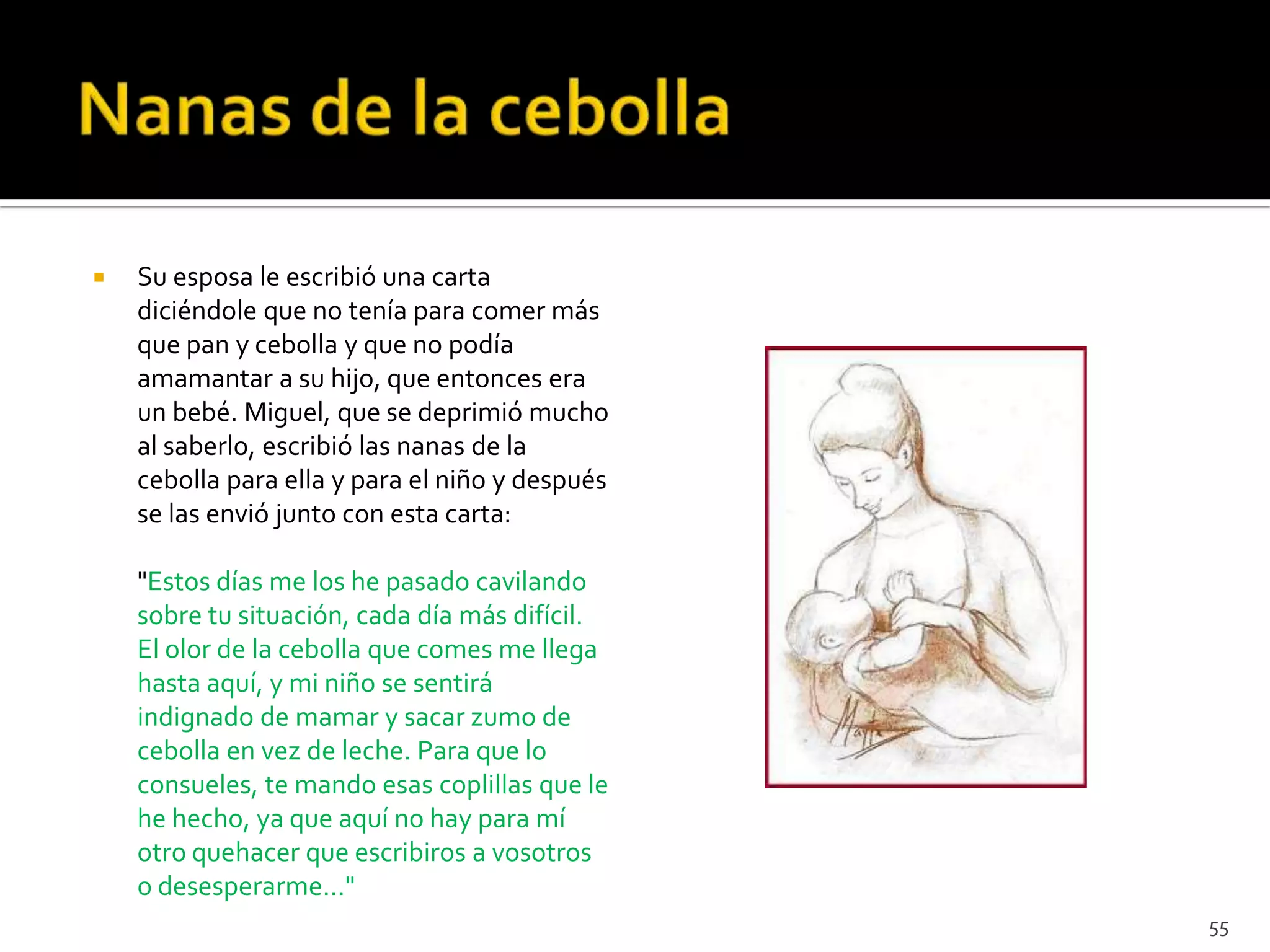    Su esposa le escribió una carta
    diciéndole que no tenía para comer más
    que pan y cebolla y que no podía
    amamantar a su hijo, que entonces era
    un bebé. Miguel, que se deprimió mucho
    al saberlo, escribió las nanas de la
    cebolla para ella y para el niño y después
    se las envió junto con esta carta:

    "Estos días me los he pasado cavilando
    sobre tu situación, cada día más difícil.
    El olor de la cebolla que comes me llega
    hasta aquí, y mi niño se sentirá
    indignado de mamar y sacar zumo de
    cebolla en vez de leche. Para que lo
    consueles, te mando esas coplillas que le
    he hecho, ya que aquí no hay para mí
    otro quehacer que escribiros a vosotros
    o desesperarme..."
                                                 55
 