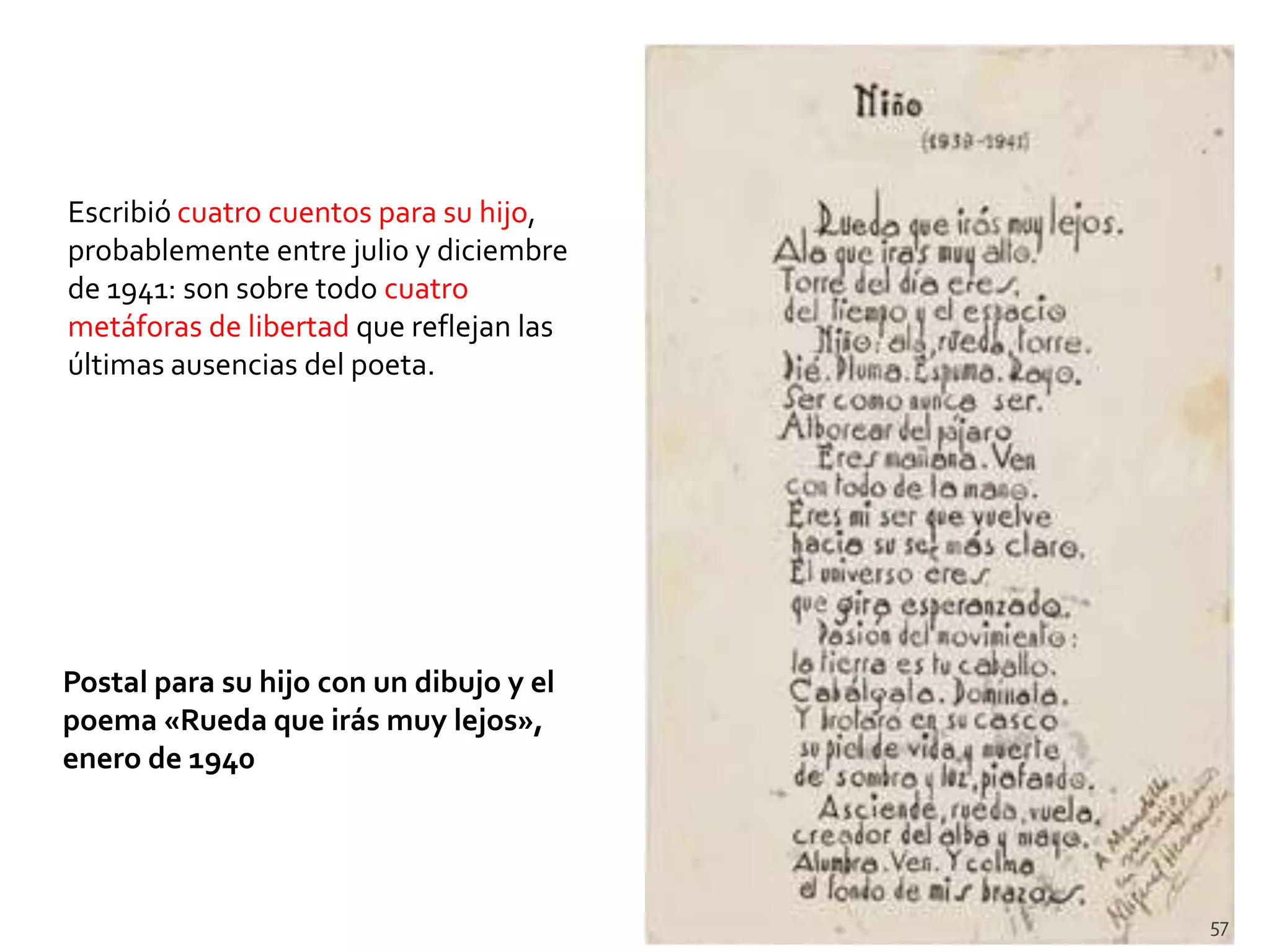 Escribió cuatro cuentos para su hijo,
probablemente entre julio y diciembre
de 1941: son sobre todo cuatro
metáforas de libertad que reflejan las
últimas ausencias del poeta.




Postal para su hijo con un dibujo y el
poema «Rueda que irás muy lejos»,
enero de 1940




                                         57
 