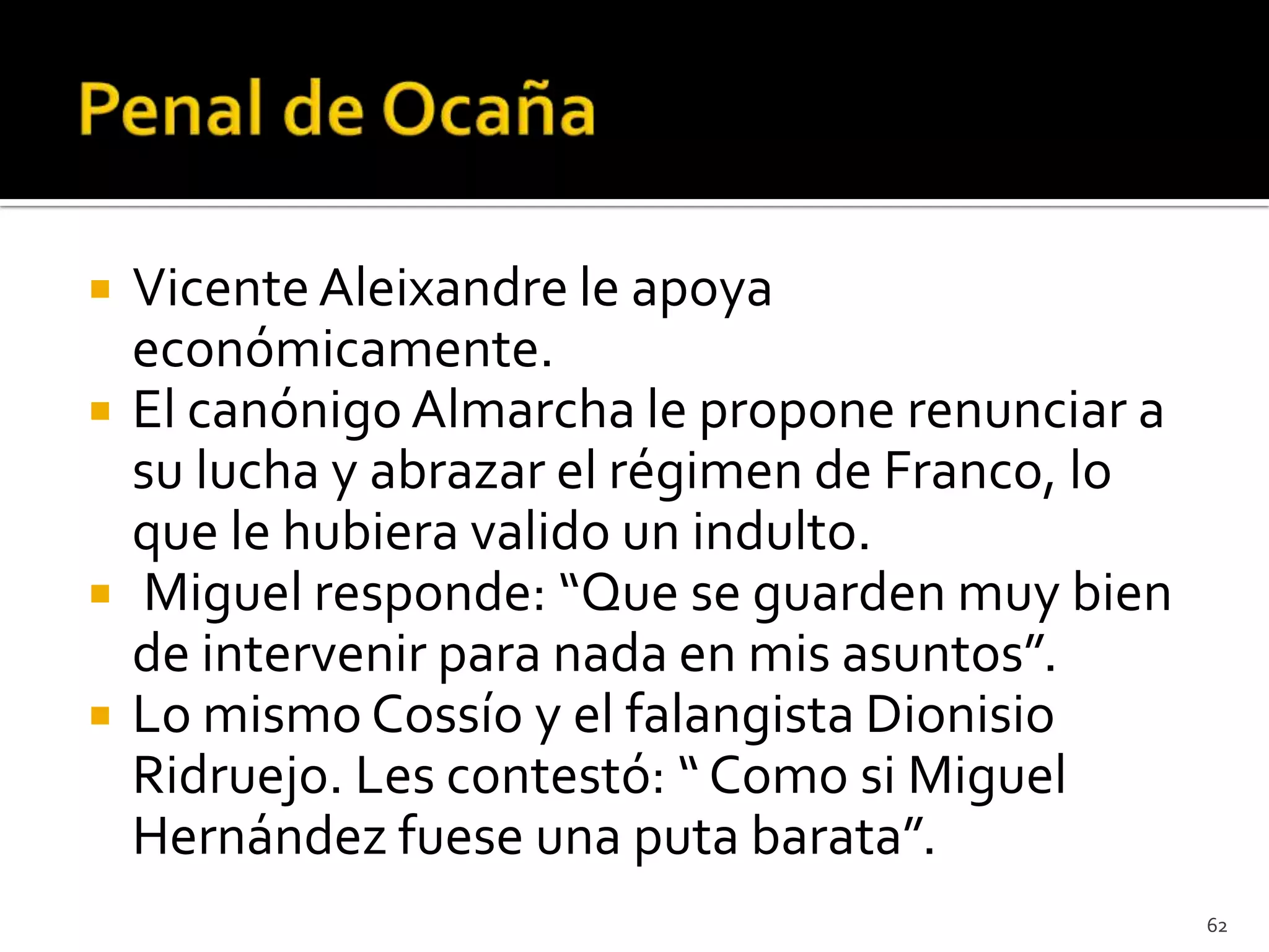    Vicente Aleixandre le apoya
    económicamente.
   El canónigo Almarcha le propone renunciar a
    su lucha y abrazar el régimen de Franco, lo
    que le hubiera valido un indulto.
   Miguel responde: “Que se guarden muy bien
    de intervenir para nada en mis asuntos”.
   Lo mismo Cossío y el falangista Dionisio
    Ridruejo. Les contestó: “ Como si Miguel
    Hernández fuese una puta barata”.
                                                  62
 