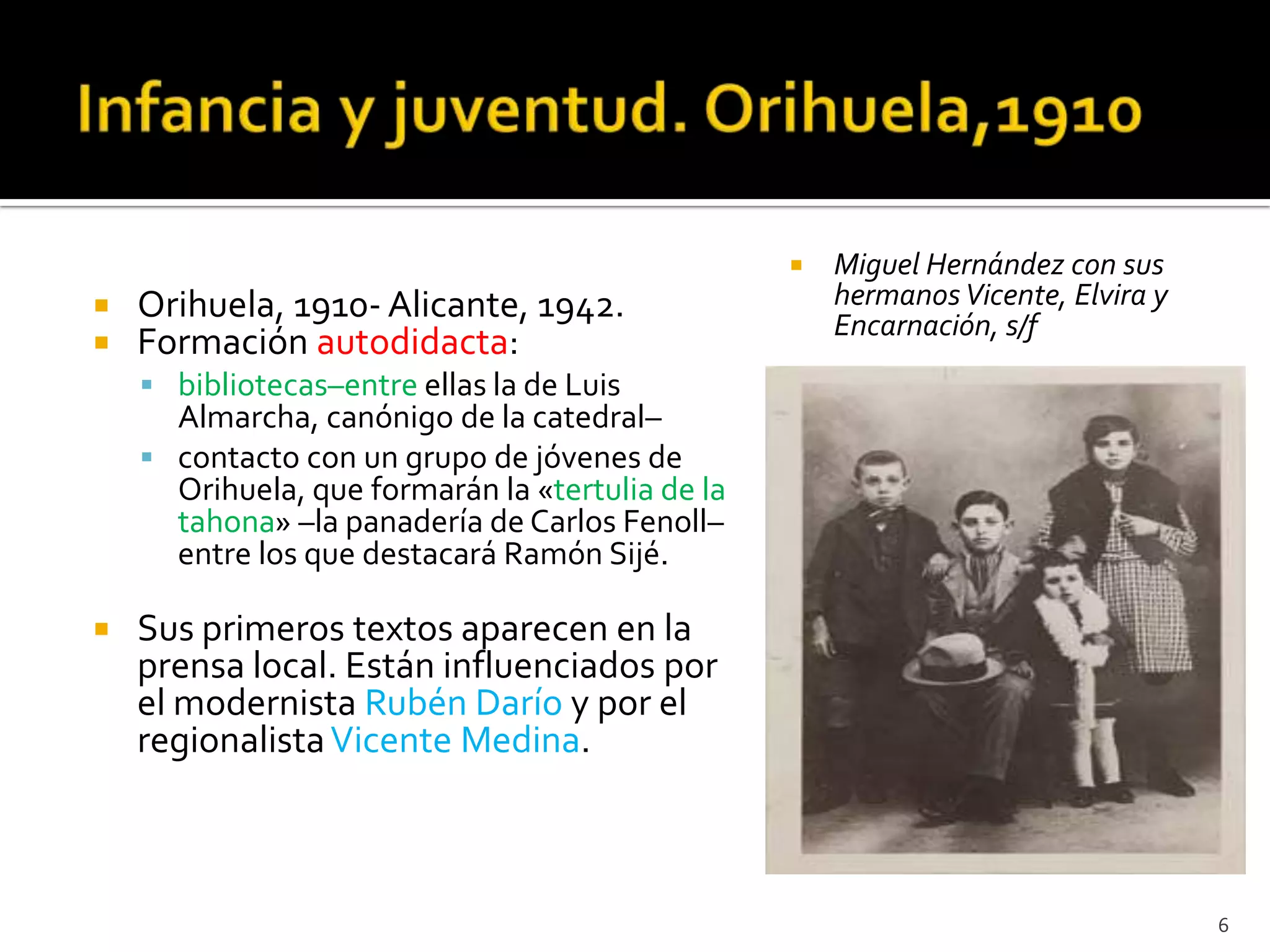    Miguel Hernández con sus
   Orihuela, 1910- Alicante, 1942.                   hermanos Vicente, Elvira y
                                                      Encarnación, s/f
   Formación autodidacta:
     bibliotecas–entre ellas la de Luis
      Almarcha, canónigo de la catedral–
     contacto con un grupo de jóvenes de
      Orihuela, que formarán la «tertulia de la
      tahona» –la panadería de Carlos Fenoll–
      entre los que destacará Ramón Sijé.

   Sus primeros textos aparecen en la
    prensa local. Están influenciados por
    el modernista Rubén Darío y por el
    regionalista Vicente Medina.



                                                                                   6
 