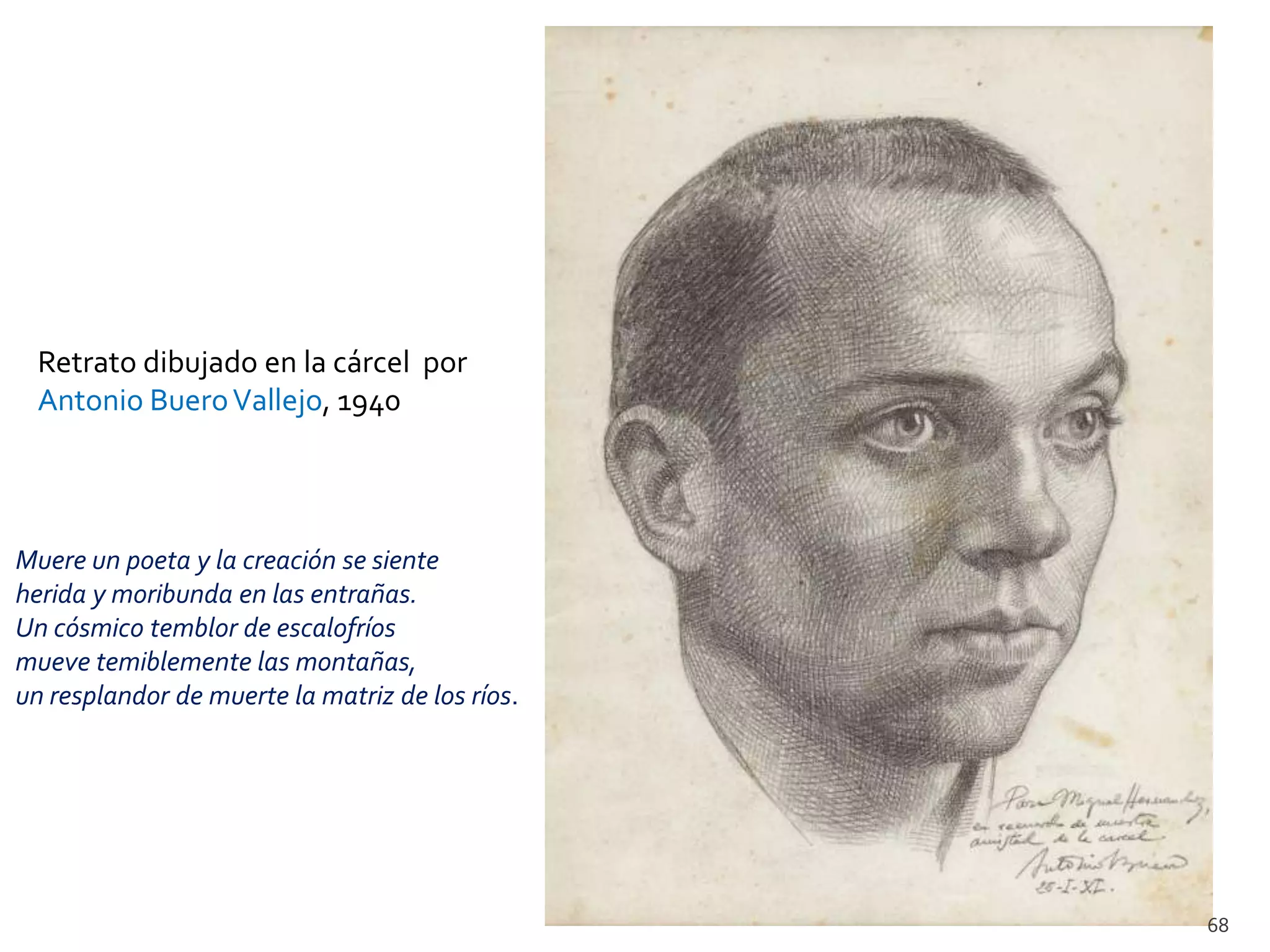 Retrato dibujado en la cárcel por
  Antonio Buero Vallejo, 1940




Muere un poeta y la creación se siente
herida y moribunda en las entrañas.
Un cósmico temblor de escalofríos
mueve temiblemente las montañas,
un resplandor de muerte la matriz de los ríos.




                                                 68
 