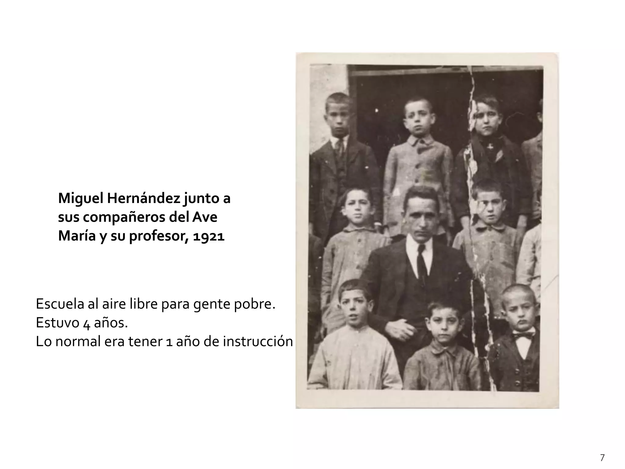 Miguel Hernández junto a
   sus compañeros del Ave
   María y su profesor, 1921



Escuela al aire libre para gente pobre.
Estuvo 4 años.
Lo normal era tener 1 año de instrucción




                                           7
 