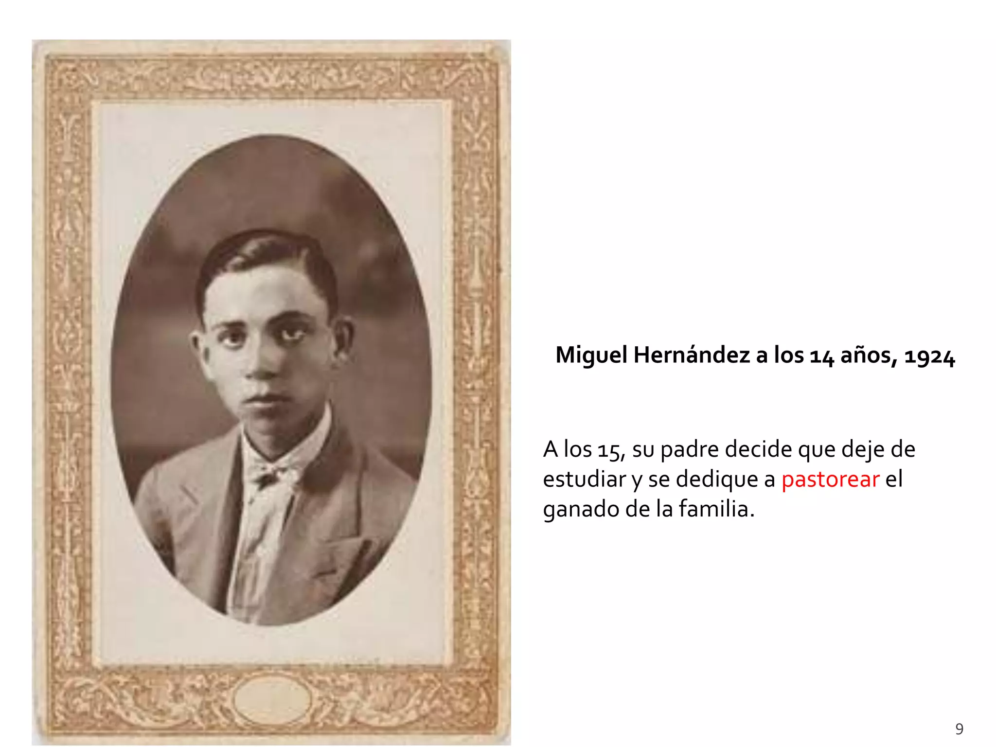 Miguel Hernández a los 14 años, 1924


A los 15, su padre decide que deje de
estudiar y se dedique a pastorear el
ganado de la familia.




                                        9
 