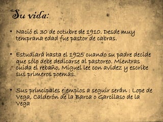 Su vida:
• Nació el 30 de octubre de 1910. Desde muy
  temprana edad fue pastor de cabras.

• Estudiará hasta el 1925 cuando su padre decide
  que sólo debe dedicarse al pastoreo. Mientras
  cuida el rebaño, Miguel lee con avidez y escribe
  sus primeros poemas.

• Sus principales ejemplos a seguir serán : Lope de
  Vega, Calderón de la Barca o Garcilaso de la
  Vega
 