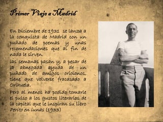 Primer Viaje a Madrid

En Diciembre de 1931 se lanza a
la conquista de Madrid con un
puñado de poemas y unas
recomendaciones que al fin de
nada le sirven.
las semanas pasan y, a pesar de
la abnegada ayuda de un
puñado de amigos oriolanos,
tiene que volverse fracasado a
Orihuela.
Pero al menos ha podido tomarle
el pulso a los gustos literarios de
la capital que le inspiran su libro
Perito en lunas (1933)
 