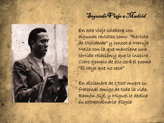 Segundo Viaje a Madrid

En este viaje colabora con
algunas revistas como “Revista
de Occidente” y conoce a Maruja
Mallo con la que mantiene una
tórrida relación y que lo inspira .
Claro ejemplo de ello será el poema
“El rayo que no cesa”

En diciembre de 1935 muere su
fraternal amigo de toda la vida,
Ramón Sijé, y Miguel le dedica
su extraordinaria Elegía
 