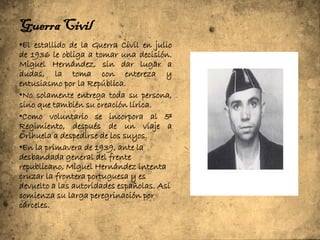 Guerra Civil
•El estallido de la Guerra Civil en julio
de 1936 le obliga a tomar una decisión.
Miguel Hernández, sin dar lugar a
dudas, la toma con entereza y
entusiasmo por la República.
•No solamente entrega toda su persona,
sino que también su creación lírica.
•Como voluntario se incorpora al 5º
Regimiento, después de un viaje a
Orihuela a despedirse de los suyos.
•En la primavera de 1939, ante la
desbandada general del frente
republicano, Miguel Hernández intenta
cruzar la frontera portuguesa y es
devuelto a las autoridades españolas. Así
comienza su larga peregrinación por
cárceles.
 