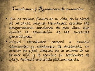 Cancionero y Romancero de ausencias
• En los tramos finales de su vida, en la cárcel
  de Alicante, Miguel Hernández escribió las
  desgarradoras canciones de este libro, que
  concitó la admiración de las sucesivas
  generaciones.
• Miguel Hernández empezó a escribir
  Cancionero y romancero de ausencias, en
  octubre de 1938, después de la muerte de su
  primer hijo, y lo terminó en septiembre de
  1939. Apareció publicada póstumamente.
 