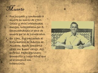 Muerte
• Fue juzgado y condenado a
  muerte en marzo de 1940.
  Cossío y otros intelectuales
  amigos, intercedieron por él,
  conmutándosele la pena de
  muerte por la de treinta años.
• En 1941, fue trasladado al
  Reformatorio de Adultos de
  Alicante, donde compartió
  celda con Buero Vallejo. Allí
  enfermó. Padeció primero
  bronquitis y luego tifus, que
  se le complicó con
  tuberculosis.
.
 