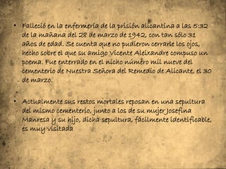 • Falleció en la enfermería de la prisión alicantina a las 5:32
  de la mañana del 28 de marzo de 1942, con tan sólo 31
  años de edad. Se cuenta que no pudieron cerrarle los ojos,
  hecho sobre el que su amigo Vicente Aleixandre compuso un
  poema. Fue enterrado en el nicho número mil nueve del
  cementerio de Nuestra Señora del Remedio de Alicante, el 30
  de marzo.

• Actualmente sus restos mortales reposan en una sepultura
  del mismo cementerio, junto a los de su mujer Josefina
  Manresa y su hijo, dicha sepultura, fácilmente identificable,
  es muy visitada
 