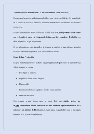 Aspectos técnicos a considerar a la hora de crear un vídeo educativo
Una vez que hemos decidido insertar el vídeo como estrategia didáctica del aprendizaje
en la unidad de estudio o contenido, debemos decidir si será desarrollado por nosotros
mismo o no.
En caso de tomar uno de los vídeos que existen en la web, es importante estar atento
con el derecho de autor y si éste permite la descarga libre y opciones de edición, con
el fin adaptarlo a lo que necesitamos.
Si por el contrario, estás decidido a arriesgarte a crearlos, te dejo algunos consejos
técnicos, los cuales te ayudarán en la elaboración del mismo.
Etapa de Pre-Producción
En esta etapa te recomiendo elaborar un guión plasmando por escrito el contenido del
vídeo, teniendo en cuenta:
• Los objetivos trazados.
• El público al cual estará dirigido.
• El contenido.
• Los recursos técnicos y gráficos con los cuales cuentas.
• Duración del vídeo.
Con respecto a este último punto te puedo decir que, estudios hechos por
la MIT recomiendan vídeos educativos de una duración aproximadamente de 6
minutos y un máximo de 10 minutos, la razón radica en que la brevedad es clave para
mantener viva la atención del alumno.
 