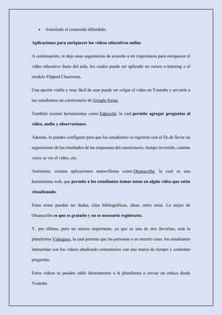 • Asimilado el contenido difundido.
Aplicaciones para enriquecer los vídeos educativos online
A continuación, te dejo unas sugerencias de acuerdo a mi experiencia para enriquecer el
vídeo educativo fuera del aula, los cuales puede ser aplicado en cursos e-learning o el
modelo Flipped Classroom.
Una opción viable y muy fácil de usar puede ser colgar el vídeo en Youtube y enviarle a
tus estudiantes un cuestionario de Google forms.
También existen herramientas como Edpuzzle, la cual permite agregar preguntas al
vídeo, audio y observaciones.
Además, lo puedes configurar para que los estudiantes se registren con el fin de llevar un
seguimiento de los resultados de las respuestas del cuestionario, tiempo invertido, cuántas
veces se vio el vídeo, etc.
Asimismo, existen aplicaciones maravillosas como Otranscribe, la cual es una
herramienta web, que permite a los estudiantes tomar notas en algún vídeo que estén
visualizando.
Estas notas pueden ser dudas, citas bibliográficas, ideas, entre otras. Lo mejor de
Otranscribe es que es gratuito y no es necesario registrarte.
Y, por último, pero no menos importante, ya que es una de mis favoritas, está la
plataforma Vialogues, la cual permite que las personas o en nuestro caso, los estudiantes
interactúar con los vídeos añadiendo comentarios con una marca de tiempo y contesten
preguntas.
Estos vídeos se pueden subir directamente a la plataforma o enviar un enlace desde
Youtube.
 