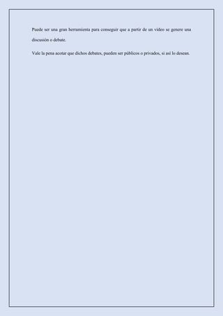 Puede ser una gran herramienta para conseguir que a partir de un vídeo se genere una
discusión o debate.
Vale la pena acotar que dichos debates, pueden ser públicos o privados, si así lo desean.
 