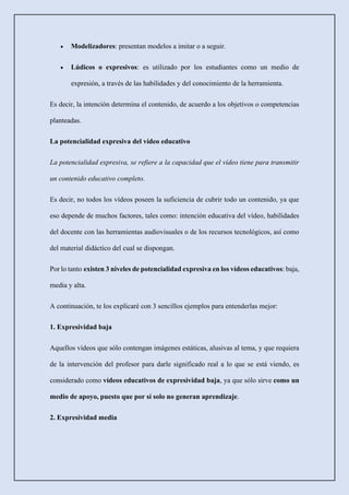 • Modelizadores: presentan modelos a imitar o a seguir.
• Lúdicos o expresivos: es utilizado por los estudiantes como un medio de
expresión, a través de las habilidades y del conocimiento de la herramienta.
Es decir, la intención determina el contenido, de acuerdo a los objetivos o competencias
planteadas.
La potencialidad expresiva del vídeo educativo
La potencialidad expresiva, se refiere a la capacidad que el vídeo tiene para transmitir
un contenido educativo completo.
Es decir, no todos los vídeos poseen la suficiencia de cubrir todo un contenido, ya que
eso depende de muchos factores, tales como: intención educativa del vídeo, habilidades
del docente con las herramientas audiovisuales o de los recursos tecnológicos, así como
del material didáctico del cual se dispongan.
Por lo tanto existen 3 niveles de potencialidad expresiva en los vídeos educativos: baja,
media y alta.
A continuación, te los explicaré con 3 sencillos ejemplos para entenderlas mejor:
1. Expresividad baja
Aquellos vídeos que sólo contengan imágenes estáticas, alusivas al tema, y que requiera
de la intervención del profesor para darle significado real a lo que se está viendo, es
considerado como vídeos educativos de expresividad baja, ya que sólo sirve como un
medio de apoyo, puesto que por sí solo no generan aprendizaje.
2. Expresividad media
 