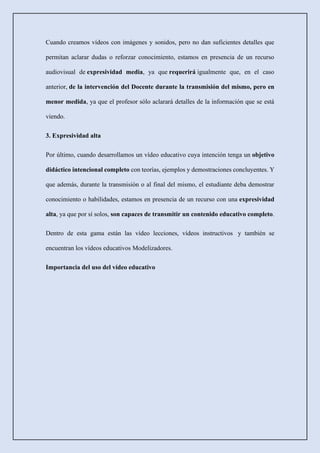 Cuando creamos vídeos con imágenes y sonidos, pero no dan suficientes detalles que
permitan aclarar dudas o reforzar conocimiento, estamos en presencia de un recurso
audiovisual de expresividad media, ya que requerirá igualmente que, en el caso
anterior, de la intervención del Docente durante la transmisión del mismo, pero en
menor medida, ya que el profesor sólo aclarará detalles de la información que se está
viendo.
3. Expresividad alta
Por último, cuando desarrollamos un vídeo educativo cuya intención tenga un objetivo
didáctico intencional completo con teorías, ejemplos y demostraciones concluyentes. Y
que además, durante la transmisión o al final del mismo, el estudiante deba demostrar
conocimiento o habilidades, estamos en presencia de un recurso con una expresividad
alta, ya que por sí solos, son capaces de transmitir un contenido educativo completo.
Dentro de esta gama están las vídeo lecciones, vídeos instructivos y también se
encuentran los vídeos educativos Modelizadores.
Importancia del uso del vídeo educativo
 