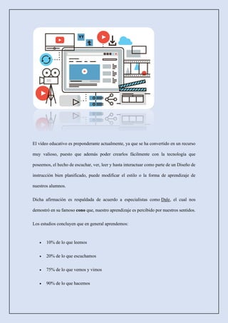 El vídeo educativo es preponderante actualmente, ya que se ha convertido en un recurso
muy valioso, puesto que además poder crearlos fácilmente con la tecnología que
poseemos, el hecho de escuchar, ver, leer y hasta interactuar como parte de un Diseño de
instrucción bien planificado, puede modificar el estilo o la forma de aprendizaje de
nuestros alumnos.
Dicha afirmación es respaldada de acuerdo a especialistas como Dale, el cual nos
demostró en su famoso cono que, nuestro aprendizaje es percibido por nuestros sentidos.
Los estudios concluyen que en general aprendemos:
• 10% de lo que leemos
• 20% de lo que escuchamos
• 75% de lo que vemos y vimos
• 90% de lo que hacemos
 