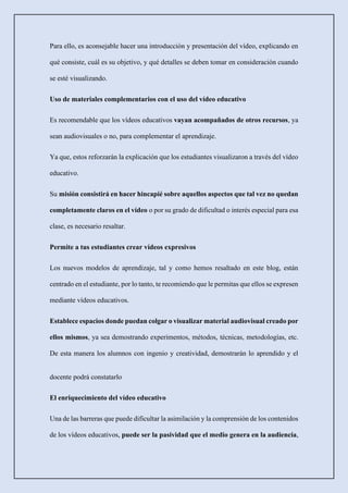 Para ello, es aconsejable hacer una introducción y presentación del vídeo, explicando en
qué consiste, cuál es su objetivo, y qué detalles se deben tomar en consideración cuando
se esté visualizando.
Uso de materiales complementarios con el uso del vídeo educativo
Es recomendable que los vídeos educativos vayan acompañados de otros recursos, ya
sean audiovisuales o no, para complementar el aprendizaje.
Ya que, estos reforzarán la explicación que los estudiantes visualizaron a través del vídeo
educativo.
Su misión consistirá en hacer hincapié sobre aquellos aspectos que tal vez no quedan
completamente claros en el vídeo o por su grado de dificultad o interés especial para esa
clase, es necesario resaltar.
Permite a tus estudiantes crear vídeos expresivos
Los nuevos modelos de aprendizaje, tal y como hemos resaltado en este blog, están
centrado en el estudiante, por lo tanto, te recomiendo que le permitas que ellos se expresen
mediante vídeos educativos.
Establece espacios donde puedan colgar o visualizar material audiovisual creado por
ellos mismos, ya sea demostrando experimentos, métodos, técnicas, metodologías, etc.
De esta manera los alumnos con ingenio y creatividad, demostrarán lo aprendido y el
docente podrá constatarlo
El enriquecimiento del vídeo educativo
Una de las barreras que puede dificultar la asimilación y la comprensión de los contenidos
de los vídeos educativos, puede ser la pasividad que el medio genera en la audiencia,
 
