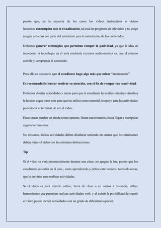 puesto que, en la mayoría de los casos los vídeos instructivos o vídeos
lecciones contemplan solo la visualización, tal cual un programa de televisión y no exige
ningún esfuerzo por parte del estudiante para la asimilación de los contenidos.
Debemos generar estrategias que permitan romper la pasividad, ya que la idea de
incorporar la tecnología en el aula mediante recursos audiovisuales es, que el alumno
asimile y comprenda el contenido.
Para ello es necesario que el estudiante haga algo más que mirar “atentamente”
Es recomendable buscar motivar su atención, con el fin de romper esa inactividad.
Debemos diseñar actividades y tareas para que el estudiante las realice mientras visualiza
la lección o que tome nota para que las utilice como material de apoyo para las actividades
posteriores al terminar de ver el vídeo.
Estas tareas pueden ser desde tomar apuntes, llenar cuestionarios, hasta llegar a manipular
alguna herramienta.
No obstante, dichas actividades deben diseñarse teniendo en cuenta que los estudiantes
deben mirar el vídeo con las mínimas distracciones.
Tip
Si el vídeo se verá presencialmente durante una clase, no apague la luz, puesto que los
estudiantes no están en el cine , están aprendiendo y deben estar atentos, tomando notas,
que le servirán para realizar actividades.
Si el vídeo es para mirarlo online, fuera de clase o en cursos a distancia, utilice
herramientas que permitan realizar actividades web, y al existir la posibilidad de repetir
el vídeo puede incluir actividades con un grado de dificultad superior.
 